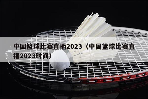 中国篮球比赛直播2023（中国篮球比赛直播2023时间）