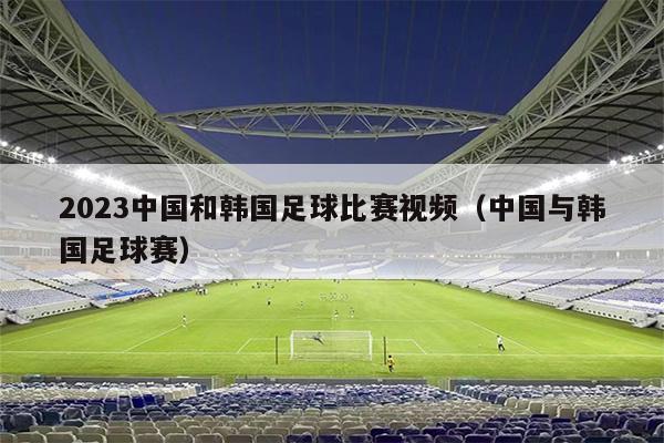 2023中国和韩国足球比赛视频（中国与韩国足球赛）